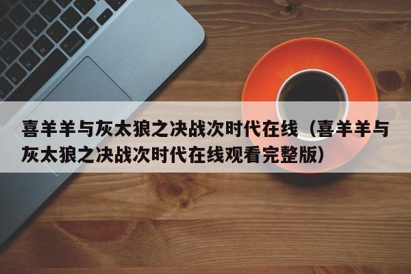 喜羊羊与灰太狼之决战次时代在线（喜羊羊与灰太狼之决战次时代在线观看完整版）