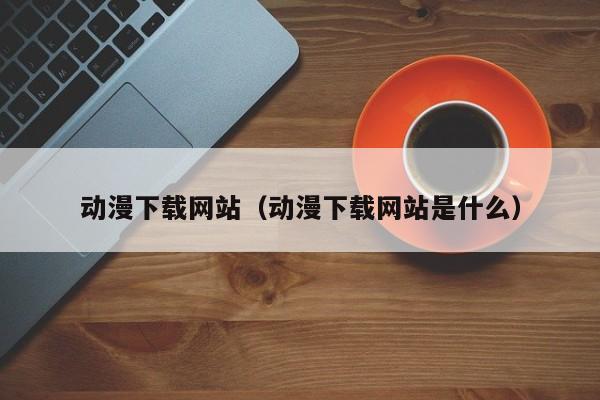 动漫下载网站（动漫下载网站是什么）