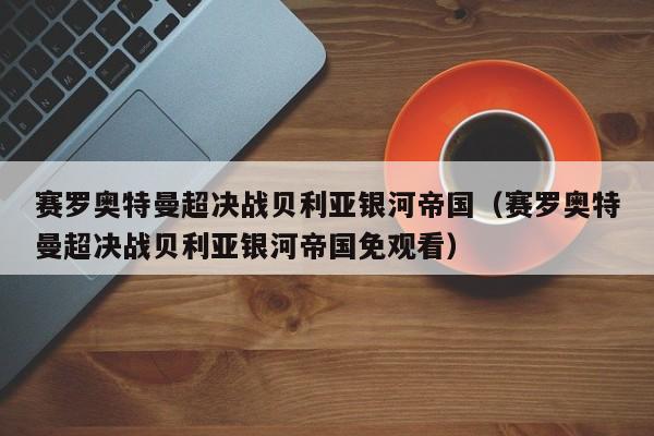 赛罗奥特曼超决战贝利亚银河帝国（赛罗奥特曼超决战贝利亚银河帝国免观看）