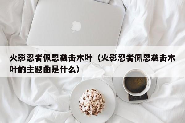 火影忍者佩恩袭击木叶（火影忍者佩恩袭击木叶的主题曲是什么）