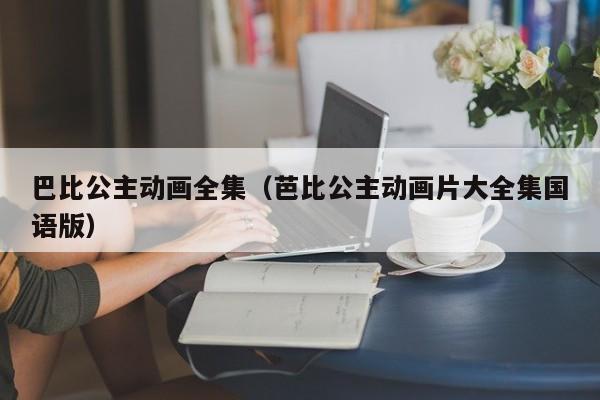 巴比公主动画全集（芭比公主动画片大全集国语版）