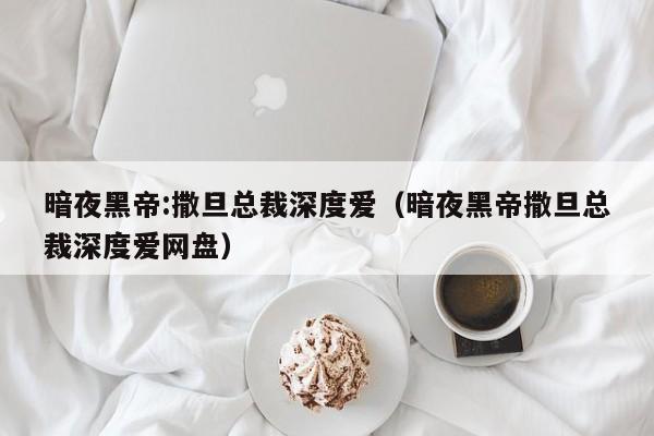 暗夜黑帝:撒旦总裁深度爱（暗夜黑帝撒旦总裁深度爱网盘）