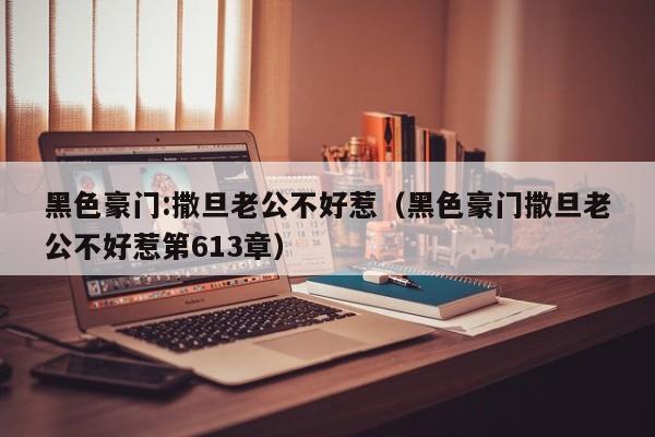 黑色豪门:撒旦老公不好惹（黑色豪门撒旦老公不好惹第613章）