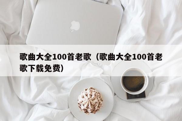 歌曲大全100首老歌（歌曲大全100首老歌下载免费）