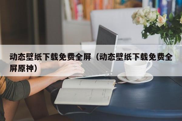 动态壁纸下载免费全屏（动态壁纸下载免费全屏原神）